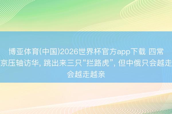 博亚体育(中国)2026世界杯官方app下载 四常里普京压轴访华， 跳出来三只“拦路虎”， 但中俄只会越走越亲