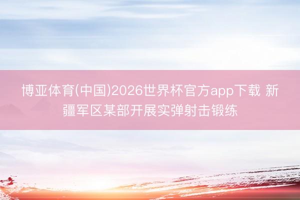 博亚体育(中国)2026世界杯官方app下载 新疆军区某部开展实弹射击锻练