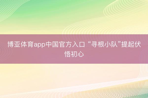 博亚体育app中国官方入口 “寻根小队”提起伏悟初心