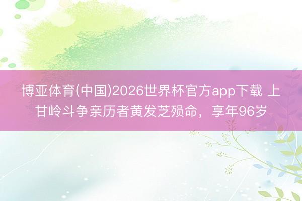 博亚体育(中国)2026世界杯官方app下载 上甘岭斗争亲历者黄发芝殒命，享年96岁