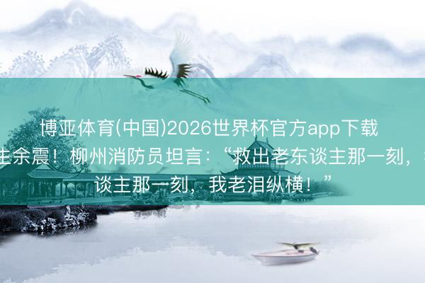 博亚体育(中国)2026世界杯官方app下载 扶助中陡然发生余震！柳州消防员坦言：“救出老东谈主那一刻，我老泪纵横！”