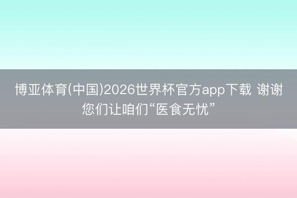 博亚体育(中国)2026世界杯官方app下载 谢谢您们让咱们“医食无忧”