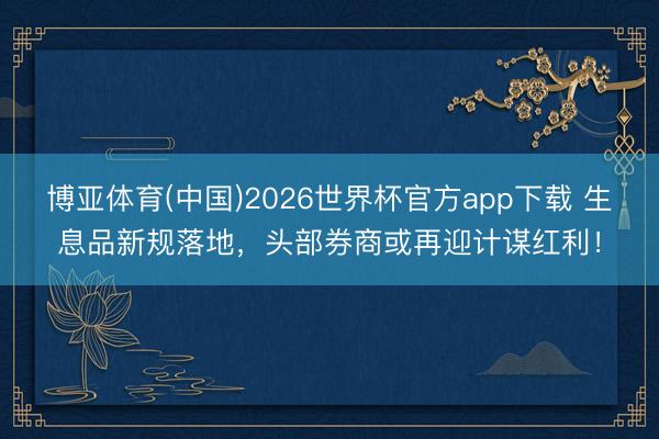 博亚体育(中国)2026世界杯官方app下载 生息品新规落地，头部券商或再迎计谋红利！