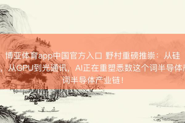 博亚体育app中国官方入口 野村重磅推崇：从硅到玻璃，从GPU到光通讯，AI正在重塑悉数这个词半导体产业链！
