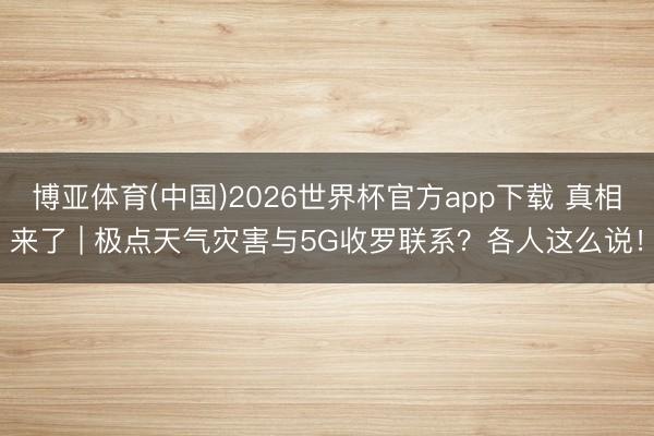 博亚体育(中国)2026世界杯官方app下载 真相来了 | 极点天气灾害与5G收罗联系？各人这么说！