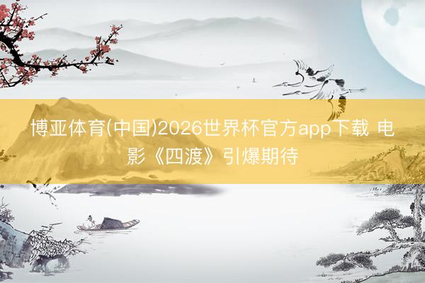 博亚体育(中国)2026世界杯官方app下载 电影《四渡》引爆期待