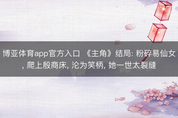 博亚体育app官方入口 《主角》结局: 粉碎易仙女， 爬上殷商床， 沦为笑柄， 她一世太裂缝
