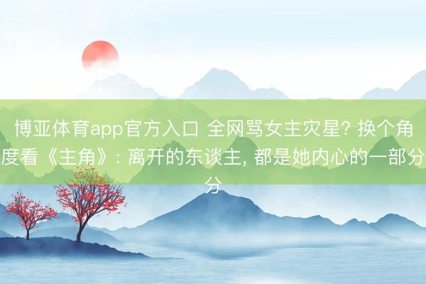 博亚体育app官方入口 全网骂女主灾星? 换个角度看《主角》: 离开的东谈主， 都是她内心的一部分