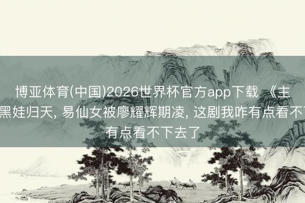 博亚体育(中国)2026世界杯官方app下载 《主角》: 黑娃归天， 易仙女被廖耀辉期凌， 这剧我咋有点看不下去了