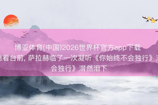 博亚体育(中国)2026世界杯官方app下载 安菲尔德看台前， 萨拉赫临了一次凝听《你始终不会独行》潸然泪下