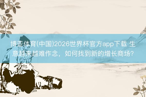 博亚体育(中国)2026世界杯官方app下载 生意越来越难作念，如何找到新的增长商场？