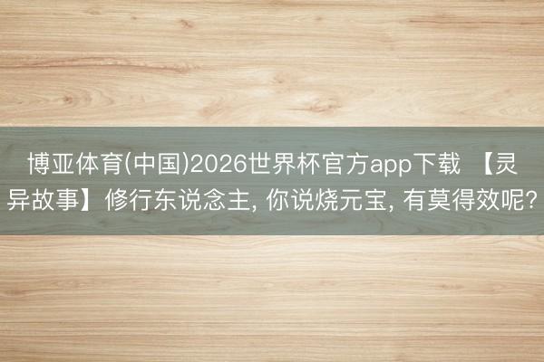 博亚体育(中国)2026世界杯官方app下载 【灵异故事】修行东说念主， 你说烧元宝， 有莫得效呢?
