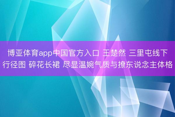 博亚体育app中国官方入口 王楚然 三里屯线下行径图 碎花长裙 尽显温婉气质与撩东说念主体格