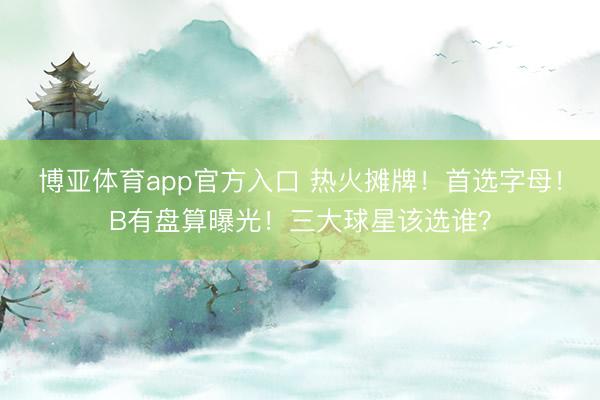 博亚体育app官方入口 热火摊牌！首选字母！B有盘算曝光！三大球星该选谁？
