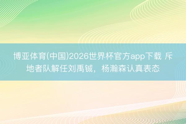 博亚体育(中国)2026世界杯官方app下载 斥地者队解任刘禹铖，杨瀚森认真表态