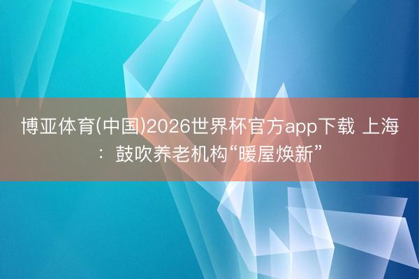 博亚体育(中国)2026世界杯官方app下载 上海：鼓吹养老机构“暖屋焕新”
