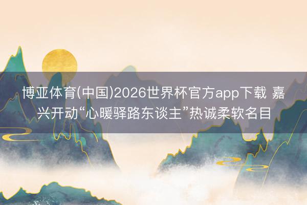 博亚体育(中国)2026世界杯官方app下载 嘉兴开动“心暖驿路东谈主”热诚柔软名目