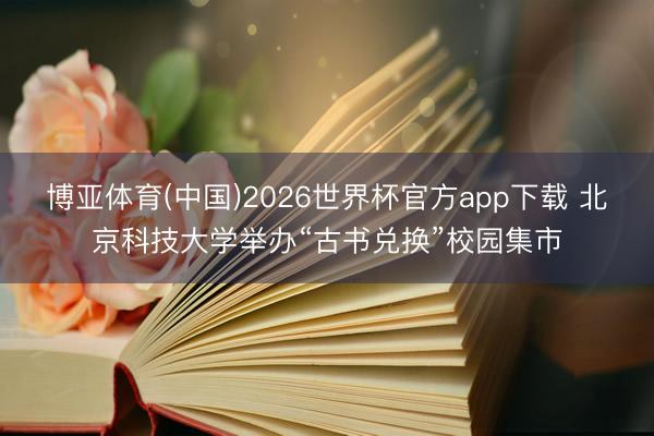 博亚体育(中国)2026世界杯官方app下载 北京科技大学举办“古书兑换”校园集市