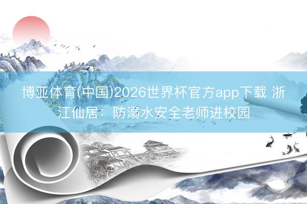 博亚体育(中国)2026世界杯官方app下载 浙江仙居：防溺水安全老师进校园