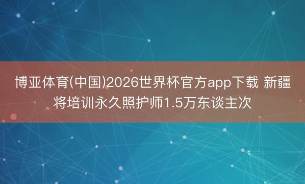 博亚体育(中国)2026世界杯官方app下载 新疆将培训永久照护师1.5万东谈主次