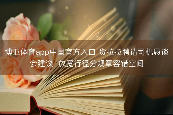 博亚体育app中国官方入口 货拉拉聘请司机恳谈会建议  放宽行径分规章容错空间