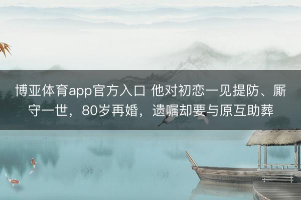 博亚体育app官方入口 他对初恋一见提防、厮守一世，80岁再婚，遗嘱却要与原互助葬