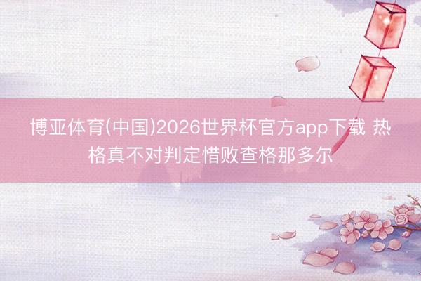 博亚体育(中国)2026世界杯官方app下载 热格真不对判定惜败查格那多尔