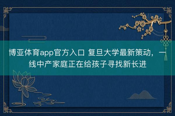 博亚体育app官方入口 复旦大学最新策动，一线中产家庭正在给孩子寻找新长进