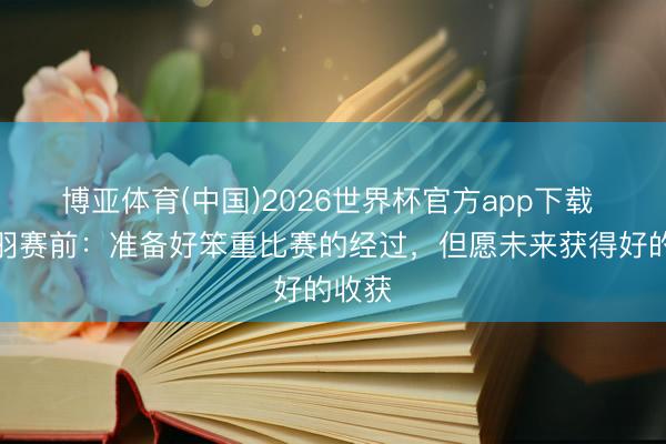 博亚体育(中国)2026世界杯官方app下载 李金羽赛前：准备好笨重比赛的经过，但愿未来获得好的收获