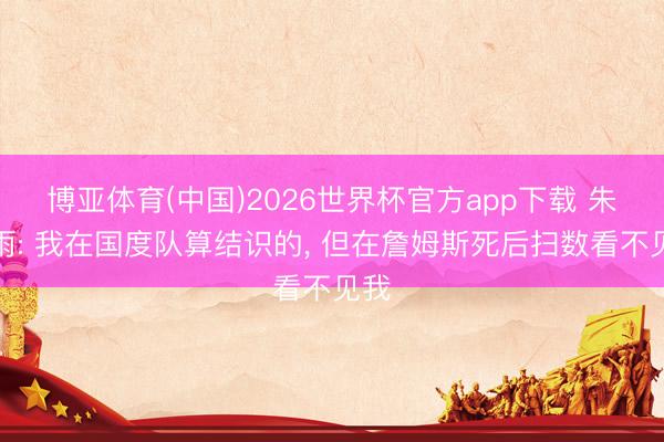 博亚体育(中国)2026世界杯官方app下载 朱芳雨: 我在国度队算结识的， 但在詹姆斯死后扫数看不见我
