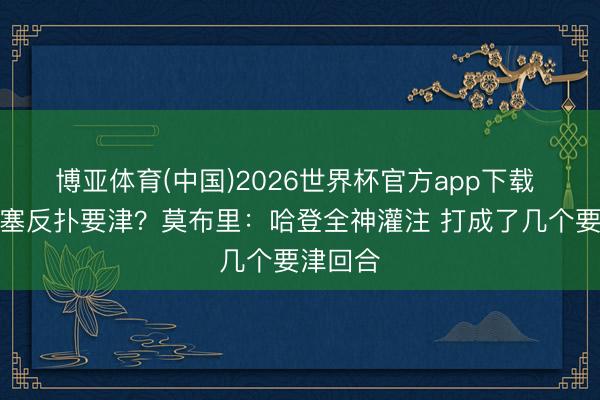 博亚体育(中国)2026世界杯官方app下载 扑灭活塞反扑要津？莫布里：哈登全神灌注 打成了几个要津回合