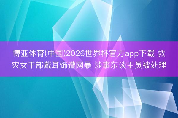 博亚体育(中国)2026世界杯官方app下载 救灾女干部戴耳饰遭网暴 涉事东谈主员被处理