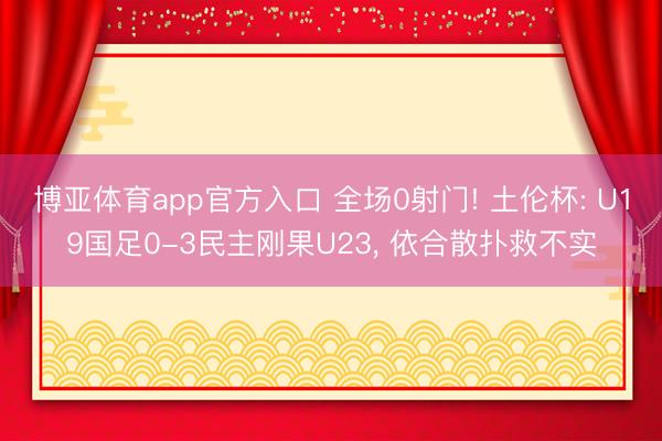 博亚体育app官方入口 全场0射门! 土伦杯: U19国足0-3民主刚果U23， 依合散扑救不实