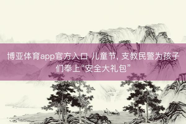 博亚体育app官方入口 儿童节， 支教民警为孩子们奉上“安全大礼包”