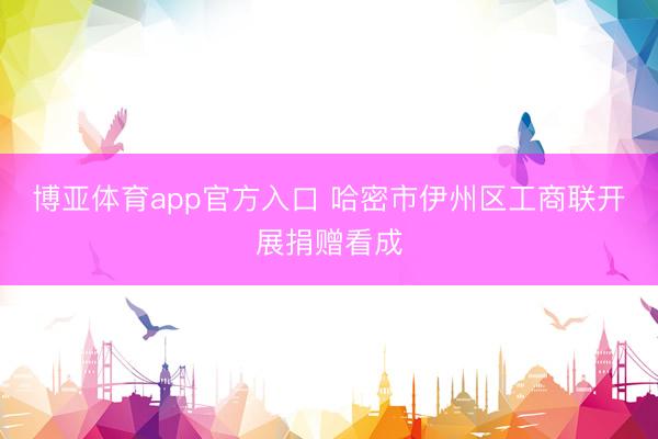 博亚体育app官方入口 哈密市伊州区工商联开展捐赠看成