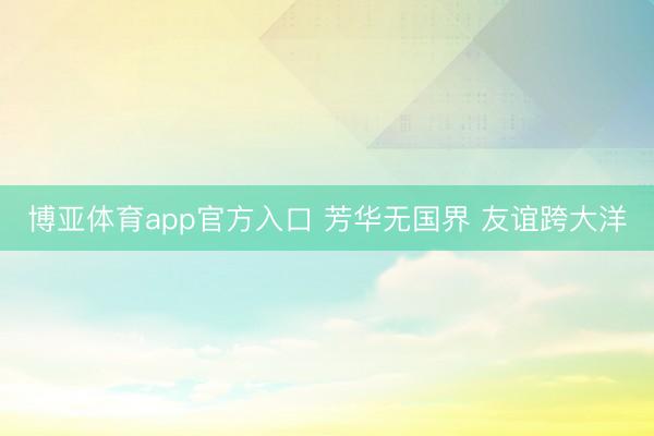 博亚体育app官方入口 芳华无国界 友谊跨大洋
