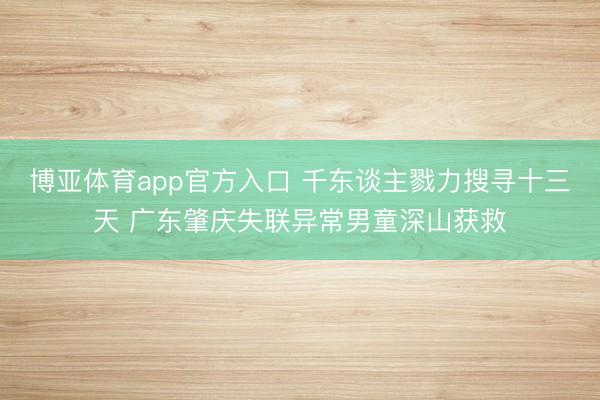 博亚体育app官方入口 千东谈主戮力搜寻十三天 广东肇庆失联异常男童深山获救
