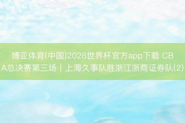 博亚体育(中国)2026世界杯官方app下载 CBA总决赛第三场｜上海久事队胜浙江浙商证券队(2)
