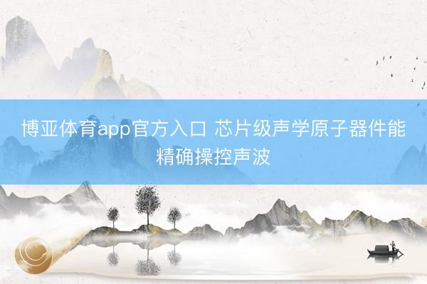 博亚体育app官方入口 芯片级声学原子器件能精确操控声波