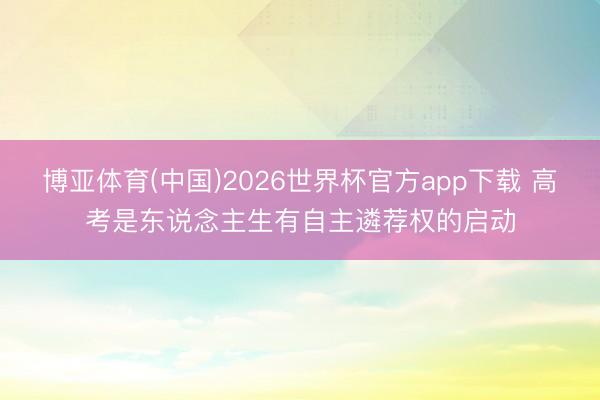 博亚体育(中国)2026世界杯官方app下载 高考是东说念主生有自主遴荐权的启动
