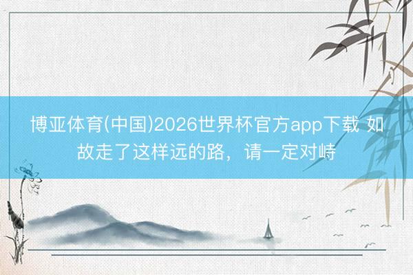 博亚体育(中国)2026世界杯官方app下载 如故走了这样远的路,请一定对峙