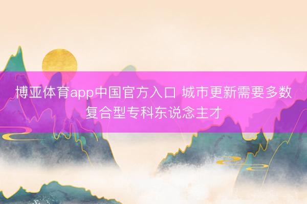博亚体育app中国官方入口 城市更新需要多数复合型专科东说念主才