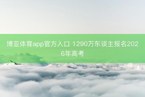 博亚体育app官方入口 1290万东谈主报名2026年高考