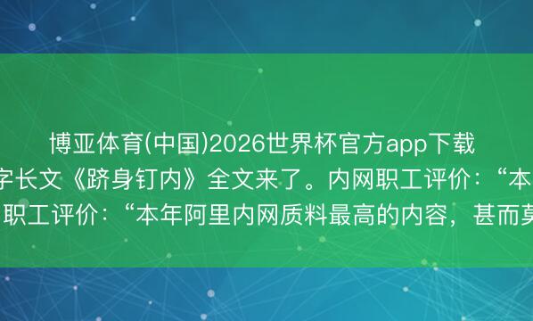 博亚体育(中国)2026世界杯官方app下载 阿里职工下野前发7.5万字长文《跻身钉内》全文来了。内网职工评价：“本年阿里内网质料最高的内容，甚而莫得之一。”