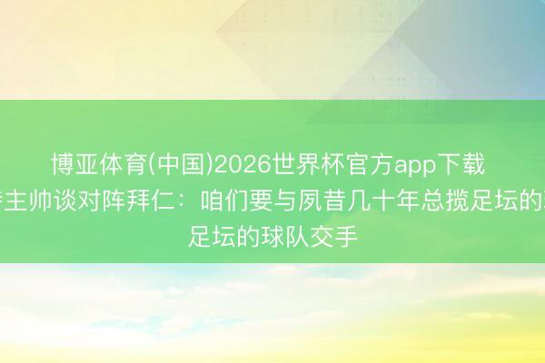 博亚体育(中国)2026世界杯官方app下载 斯图加特主帅谈对阵拜仁：咱们要与夙昔几十年总揽足坛的球队交手