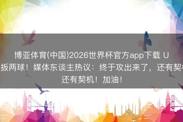 博亚体育(中国)2026世界杯官方app下载 U17国足连扳两球！媒体东谈主热议：终于攻出来了，还有契机！加油！