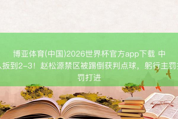博亚体育(中国)2026世界杯官方app下载 中国队扳到2-3！赵松源禁区被踢倒获判点球，躬行主罚打进