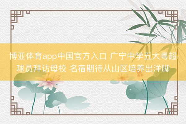 博亚体育app中国官方入口 广宁中学五大粤超球员拜访母校 名宿期待从山区培养出洋脚