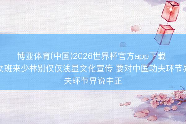 博亚体育(中国)2026世界杯官方app下载 马健：文班来少林别仅仅浅显文化宣传 要对中国功夫环节界说中正