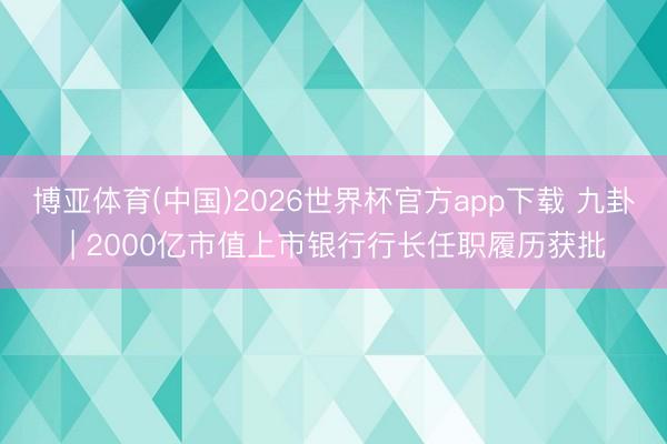 博亚体育(中国)2026世界杯官方app下载 九卦 | 2000亿市值上市银行行长任职履历获批